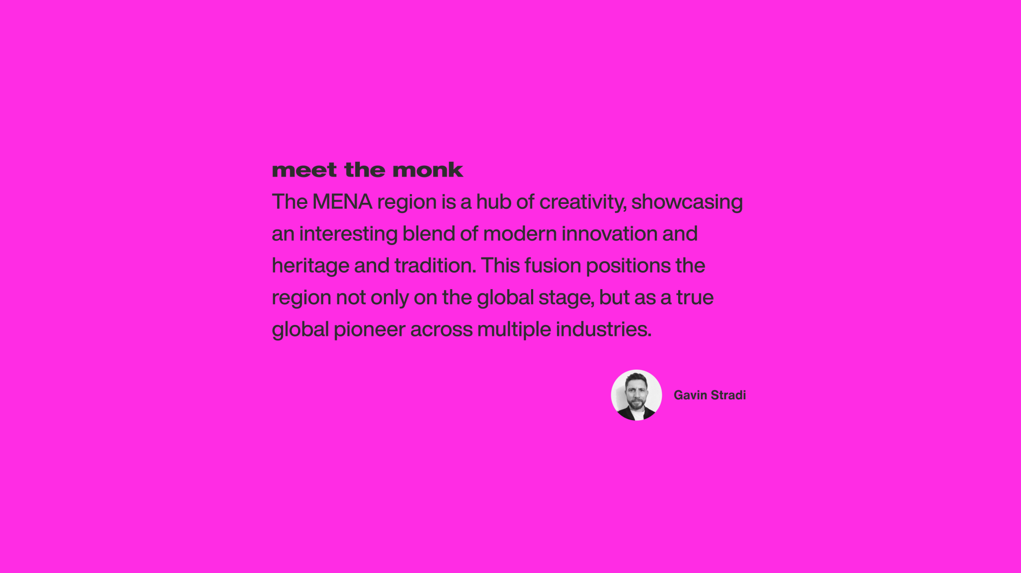 Quote from Gavin Stradi: The MENA region is a hub of creativity, showcasing an interesting blend of modern innovation and heritage and tradition. This fusion positions the region not only on the global stage, but as a true global peioneer across multiple industries.