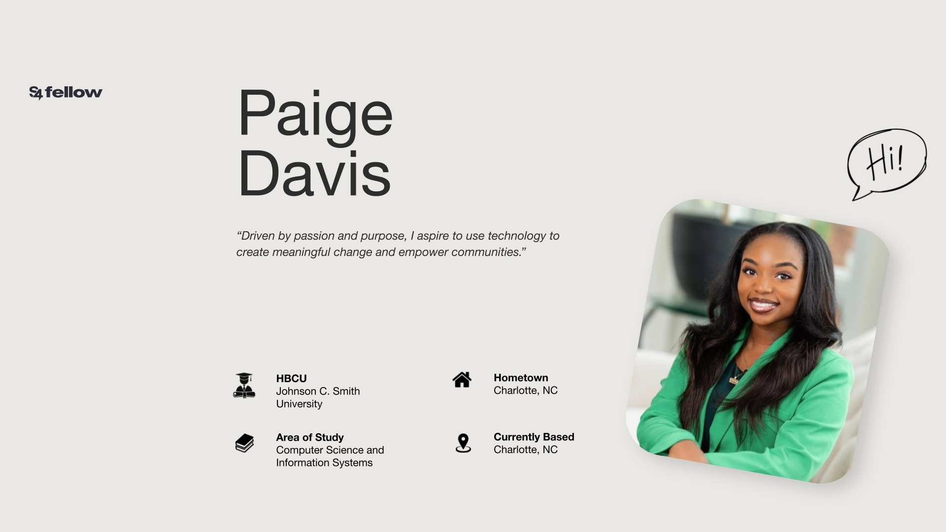 Headshot of Paige Davis. Her quote reads, "Driven by passion and purpose, I aspire to use technology to create meaningful change and empower communitties." HCBU: Johnson C. Smith University. Area of study: Computer Science and Information Systems. Hometown: Charlotte, NC. Currently based: Charlotte, NC.